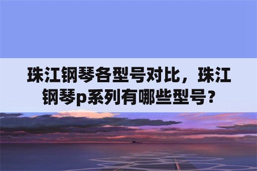 珠江钢琴各型号对比，珠江钢琴p系列有哪些型号？