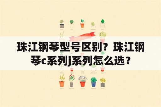 珠江钢琴型号区别？珠江钢琴c系列j系列怎么选？