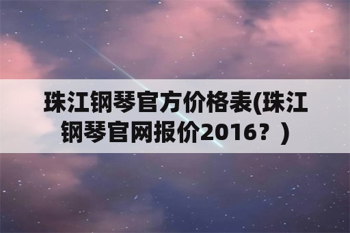 珠江钢琴官方价格表(珠江钢琴官网报价2016？)