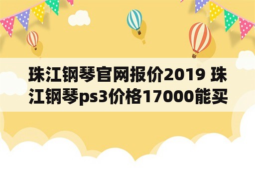 珠江钢琴官网报价2019 珠江钢琴ps3价格17000能买到吗？