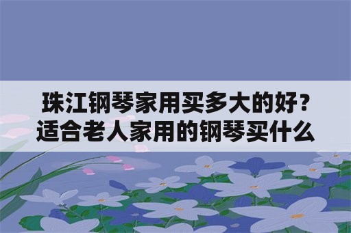 珠江钢琴家用买多大的好？适合老人家用的钢琴买什么牌子的好呢？