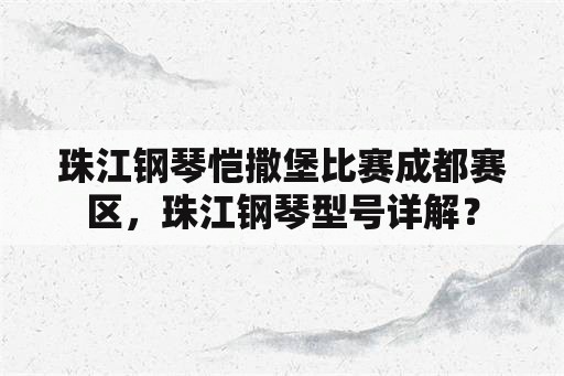 珠江钢琴恺撒堡比赛成都赛区，珠江钢琴型号详解？