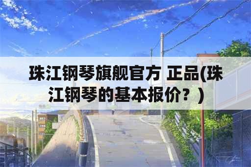 珠江钢琴旗舰官方 正品(珠江钢琴的基本报价？)