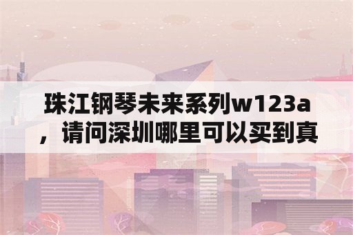 珠江钢琴未来系列w123a，请问深圳哪里可以买到真的珠江钢琴？