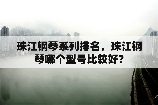 珠江钢琴系列排名，珠江钢琴哪个型号比较好？