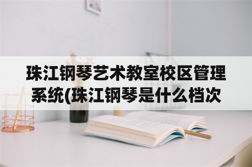 珠江钢琴艺术教室校区管理系统(珠江钢琴是什么档次的琴？)