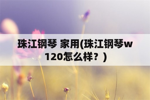 珠江钢琴 家用(珠江钢琴w120怎么样？)