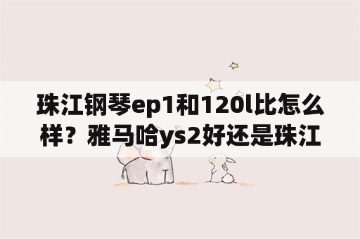 珠江钢琴ep1和120l比怎么样？雅马哈ys2好还是珠江120l好？