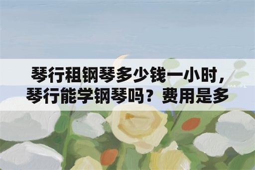 琴行租钢琴多少钱一小时，琴行能学钢琴吗？费用是多少？