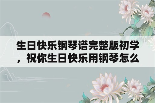 生日快乐钢琴谱完整版初学，祝你生日快乐用钢琴怎么弹用数学？