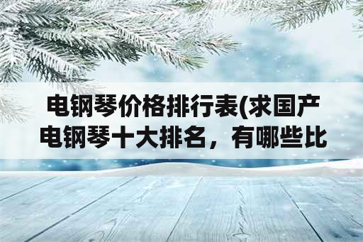 电钢琴价格排行表(求国产电钢琴十大排名，有哪些比较推荐？)