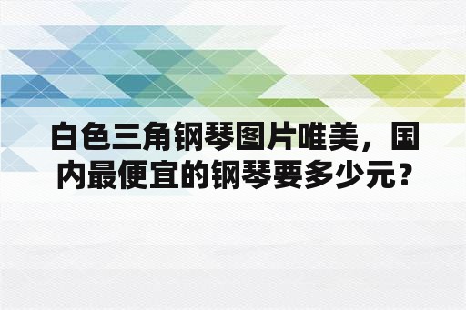 白色三角钢琴图片唯美，国内最便宜的钢琴要多少元？