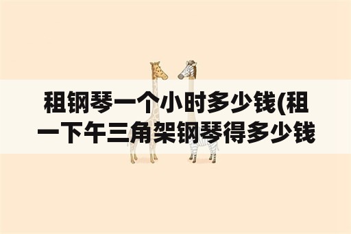 租钢琴一个小时多少钱(租一下午三角架钢琴得多少钱啊？就一般的那种？)