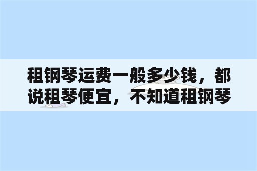 租钢琴运费一般多少钱，都说租琴便宜，不知道租钢琴怎么租呢？