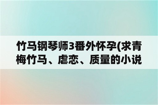 竹马钢琴师3番外怀孕(求青梅竹马、虐恋、质量的小说？)