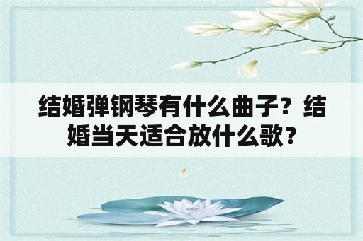 结婚弹钢琴有什么曲子？结婚当天适合放什么歌？