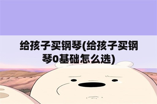 给孩子买钢琴(给孩子买钢琴0基础怎么选)