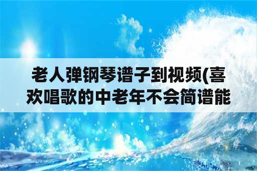 老人弹钢琴谱子到视频(喜欢唱歌的中老年不会简谱能学乐器吗？)