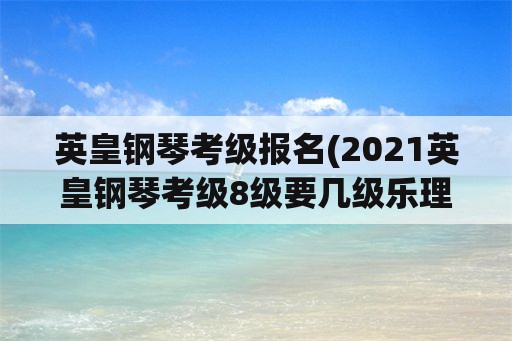 英皇钢琴考级报名(2021英皇钢琴考级8级要几级乐理？)