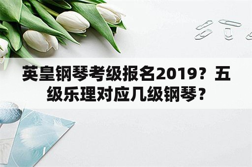 英皇钢琴考级报名2019？五级乐理对应几级钢琴？