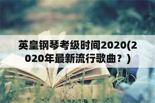 英皇钢琴考级时间2020(2020年最新流行歌曲？)