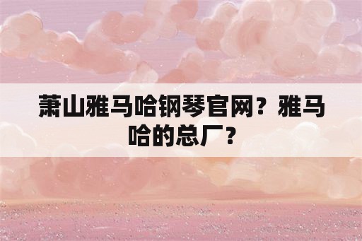 萧山雅马哈钢琴官网？雅马哈的总厂？