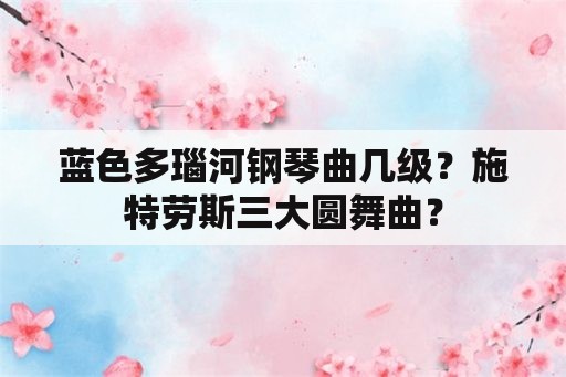 蓝色多瑙河钢琴曲几级？施特劳斯三大圆舞曲？