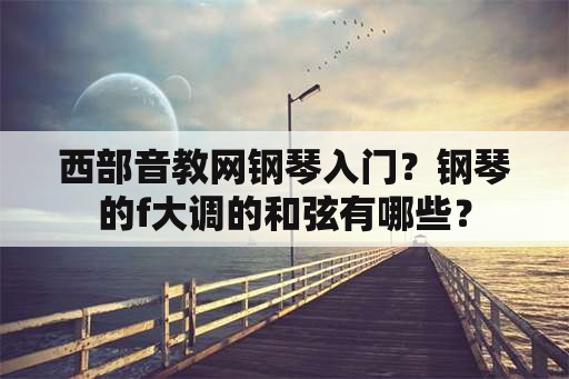 西部音教网钢琴入门？钢琴的f大调的和弦有哪些？