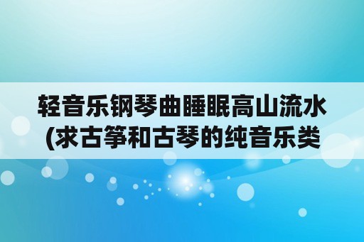 轻音乐钢琴曲睡眠高山流水(求古筝和古琴的纯音乐类似于高山流水。十面埋伏的？)