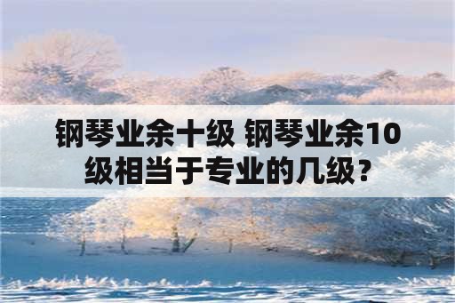 钢琴业余十级 钢琴业余10级相当于专业的几级？