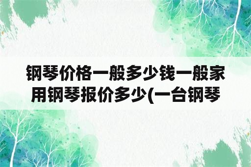 钢琴价格一般多少钱一般家用钢琴报价多少(一台钢琴要多少钱？)