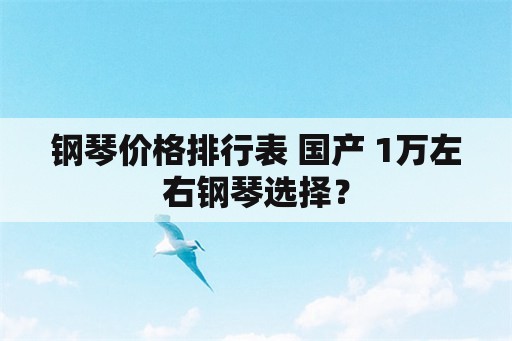 钢琴价格排行表 国产 1万左右钢琴选择？