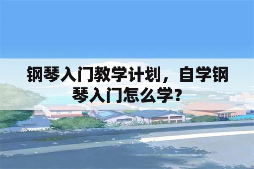 钢琴入门教学计划，自学钢琴入门怎么学？