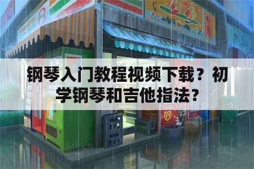 钢琴入门教程视频下载？初学钢琴和吉他指法？