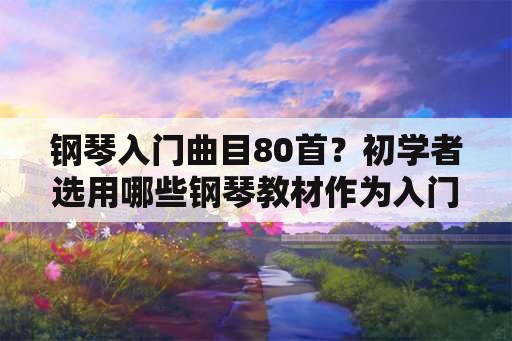 钢琴入门曲目80首？初学者选用哪些钢琴教材作为入门比较合适？