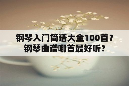 钢琴入门简谱大全100首？钢琴曲谱哪首最好听？