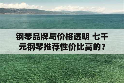 钢琴品牌与价格透明 七千元钢琴推荐性价比高的？