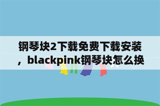 钢琴块2下载免费下载安装，blackpink钢琴块怎么换中文？