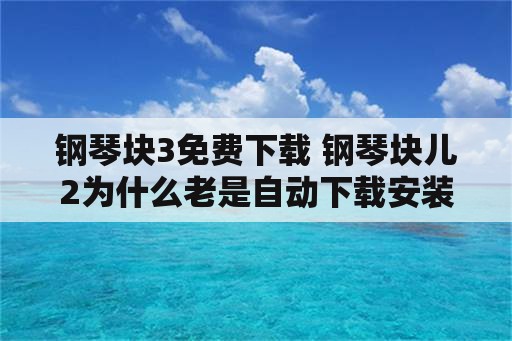 钢琴块3免费下载 钢琴块儿2为什么老是自动下载安装？