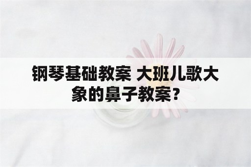 钢琴基础教案 大班儿歌大象的鼻子教案？