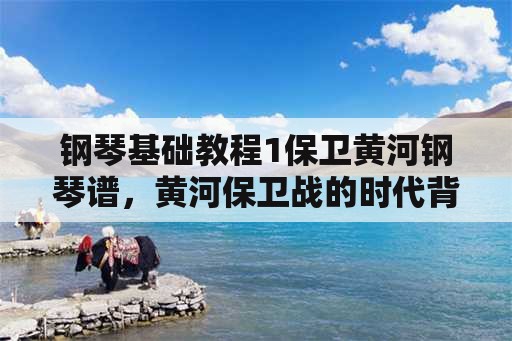 钢琴基础教程1保卫黄河钢琴谱，黄河保卫战的时代背景？