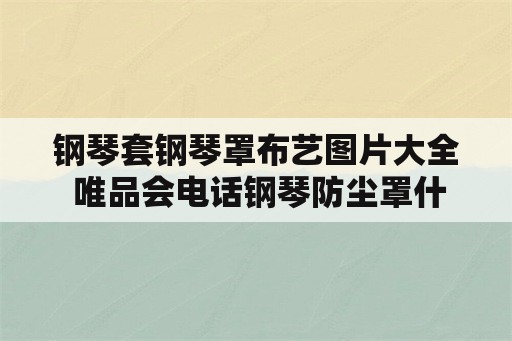 钢琴套钢琴罩布艺图片大全 唯品会电话钢琴防尘罩什么布料最好？