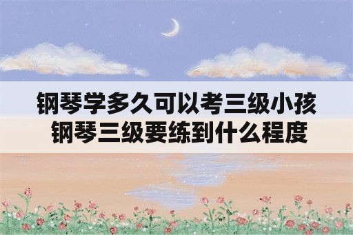 钢琴学多久可以考三级小孩 钢琴三级要练到什么程度才可过？