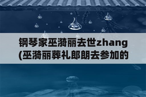 钢琴家巫漪丽去世zhang(巫漪丽葬礼郎朗去参加的吗？)