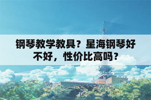 钢琴教学教具？星海钢琴好不好，性价比高吗？