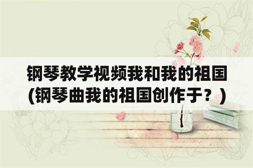 钢琴教学视频我和我的祖国(钢琴曲我的祖国创作于？)