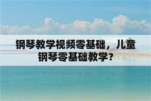 钢琴教学视频零基础，儿童钢琴零基础教学？