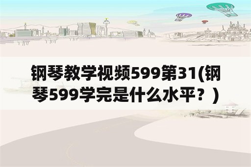 钢琴教学视频599第31(钢琴599学完是什么水平？)