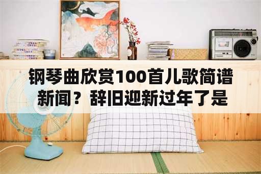 钢琴曲欣赏100首儿歌简谱 新闻？辞旧迎新过年了是哪首歌的歌词？