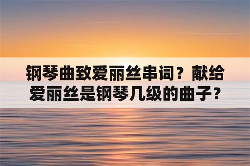 钢琴曲致爱丽丝串词？献给爱丽丝是钢琴几级的曲子？